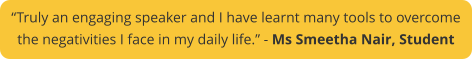 “Truly an engaging speaker and I have learnt many tools to overcome  the negativities I face in my daily life.” - Ms Smeetha Nair, Student
