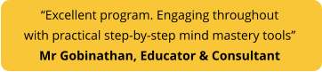 “Excellent program. Engaging throughout with practical step-by-step mind mastery tools”  Mr Gobinathan, Educator & Consultant