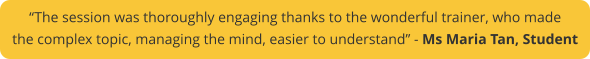 “The session was thoroughly engaging thanks to the wonderful trainer, who made  the complex topic, managing the mind, easier to understand” - Ms Maria Tan, Student