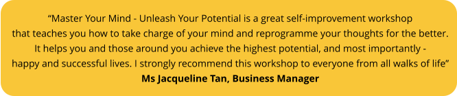“Master Your Mind - Unleash Your Potential is a great self-improvement workshop that teaches you how to take charge of your mind and reprogramme your thoughts for the better.  It helps you and those around you achieve the highest potential, and most importantly - happy and successful lives. I strongly recommend this workshop to everyone from all walks of life”  Ms Jacqueline Tan, Business Manager