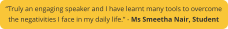 “Truly an engaging speaker and I have learnt many tools to overcome  the negativities I face in my daily life.” - Ms Smeetha Nair, Student