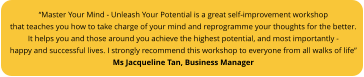 “Master Your Mind - Unleash Your Potential is a great self-improvement workshop that teaches you how to take charge of your mind and reprogramme your thoughts for the better.  It helps you and those around you achieve the highest potential, and most importantly - happy and successful lives. I strongly recommend this workshop to everyone from all walks of life”  Ms Jacqueline Tan, Business Manager
